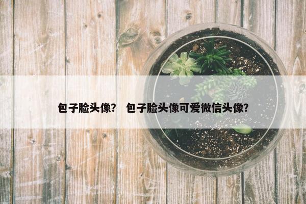 包子脸头像？ 包子脸头像可爱微信头像？