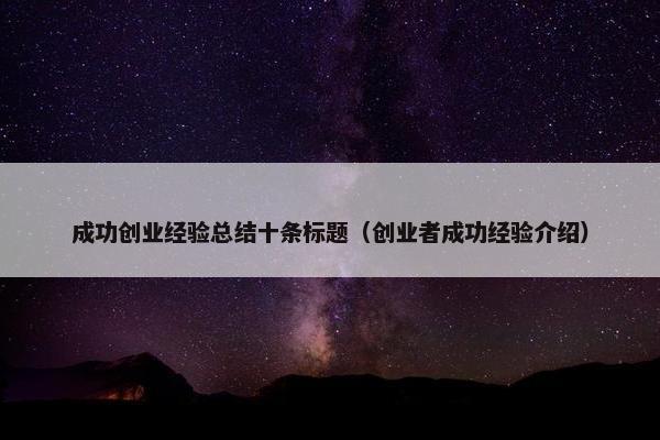 成功创业经验总结十条标题（创业者成功经验介绍）