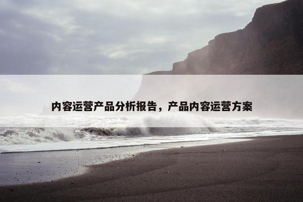 内容运营产品分析报告，产品内容运营方案