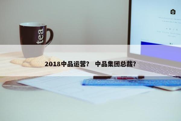 2018中品运营？ 中品集团总裁？