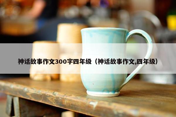 神话故事作文300字四年级（神话故事作文,四年级）