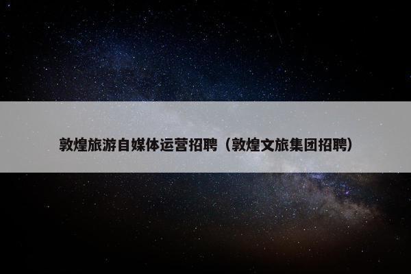 敦煌旅游自媒体运营招聘（敦煌文旅集团招聘）