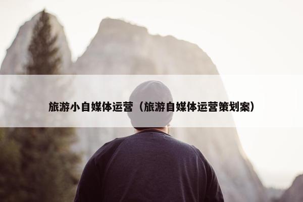 旅游小自媒体运营（旅游自媒体运营策划案）