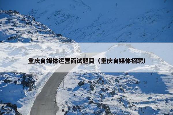 重庆自媒体运营面试题目（重庆自媒体招聘）