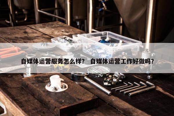 自媒体运营服务怎么样？ 自媒体运营工作好做吗？