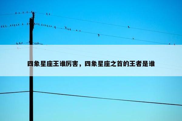 四象星座王谁厉害，四象星座之首的王者是谁