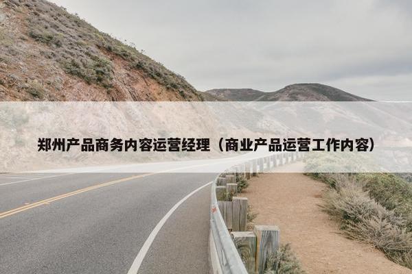 郑州产品商务内容运营经理（商业产品运营工作内容）