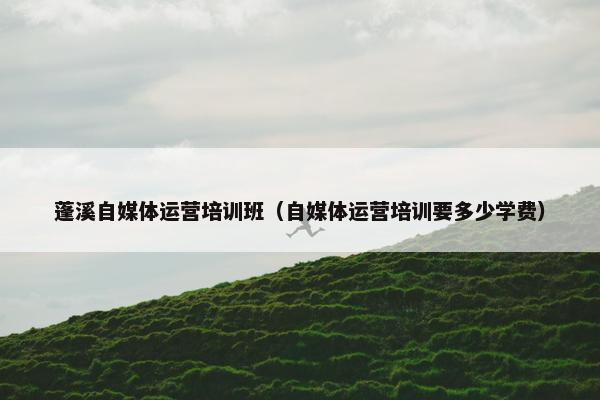 蓬溪自媒体运营培训班（自媒体运营培训要多少学费）