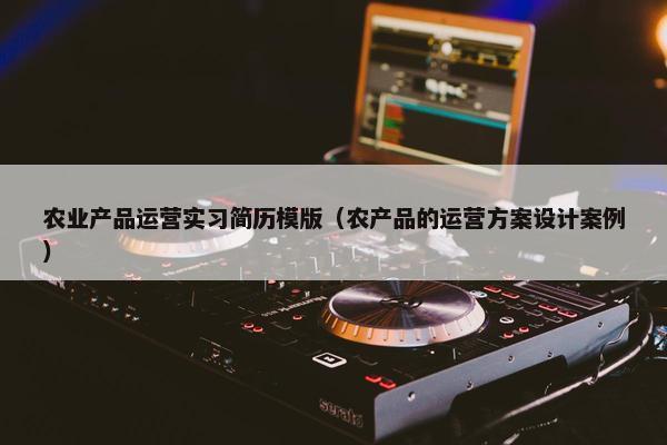 农业产品运营实习简历模版（农产品的运营方案设计案例）