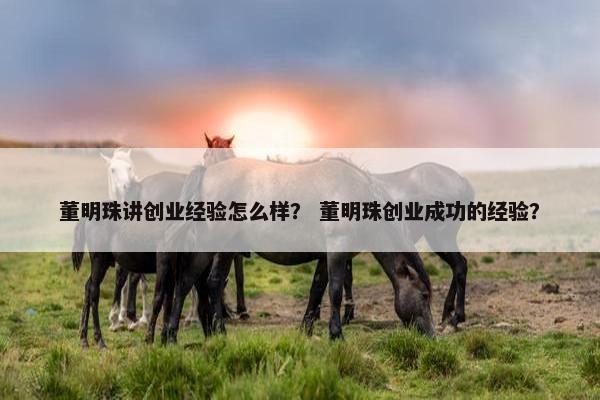董明珠讲创业经验怎么样？ 董明珠创业成功的经验？