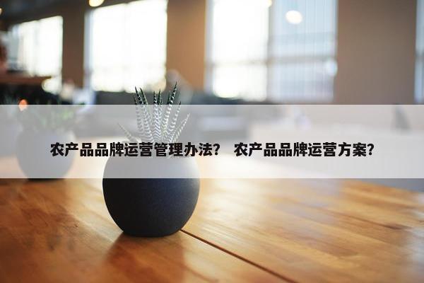 农产品品牌运营管理办法？ 农产品品牌运营方案？