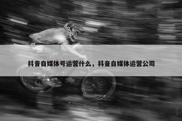 抖音自媒体号运营什么，抖音自媒体运营公司