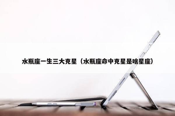 水瓶座一生三大克星（水瓶座命中克星是啥星座）