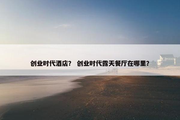 创业时代酒店？ 创业时代露天餐厅在哪里？