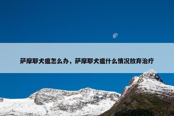 萨摩耶犬瘟怎么办，萨摩耶犬瘟什么情况放弃治疗