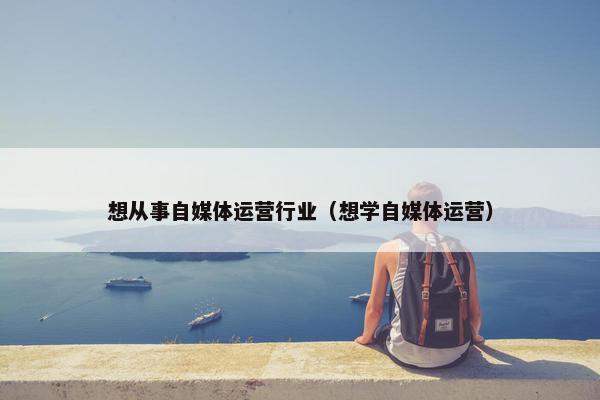 想从事自媒体运营行业（想学自媒体运营）