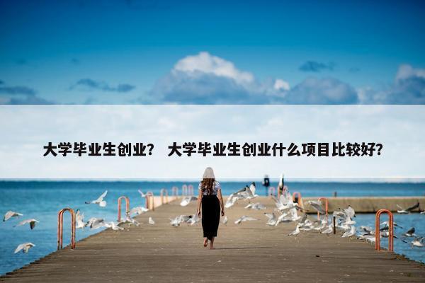 大学毕业生创业？ 大学毕业生创业什么项目比较好？