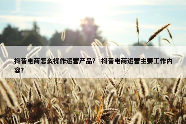 抖音电商怎么操作运营产品？ 抖音电商运营主要工作内容？