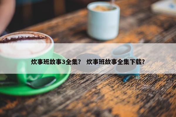炊事班故事3全集？ 炊事班故事全集下载？