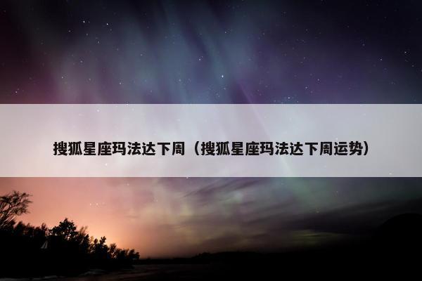 搜狐星座玛法达下周（搜狐星座玛法达下周运势）