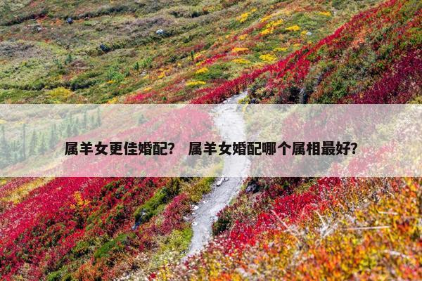 属羊女更佳婚配？ 属羊女婚配哪个属相最好？