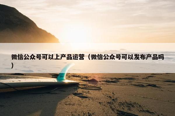 微信公众号可以上产品运营（微信公众号可以发布产品吗）