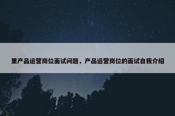 里产品运营岗位面试问题，产品运营岗位的面试自我介绍