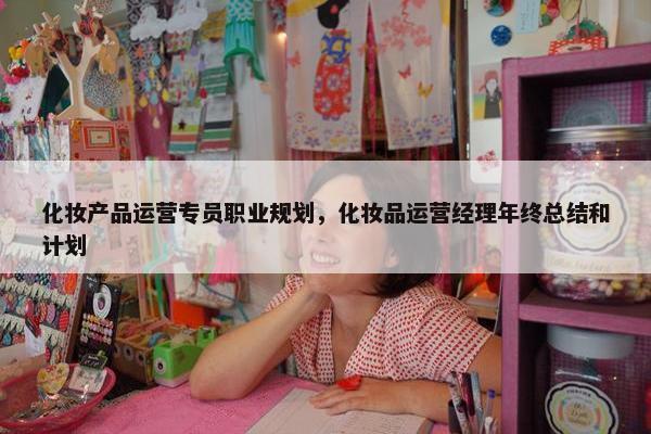 化妆产品运营专员职业规划，化妆品运营经理年终总结和计划