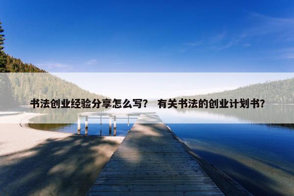 书法创业经验分享怎么写？ 有关书法的创业计划书？