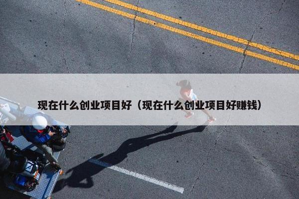 现在什么创业项目好（现在什么创业项目好赚钱）