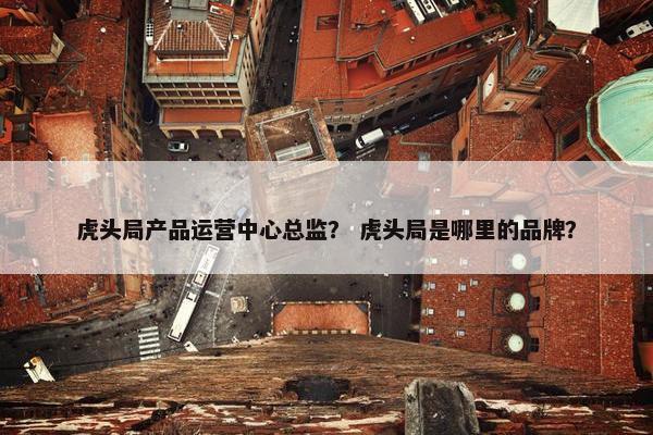 虎头局产品运营中心总监？ 虎头局是哪里的品牌？