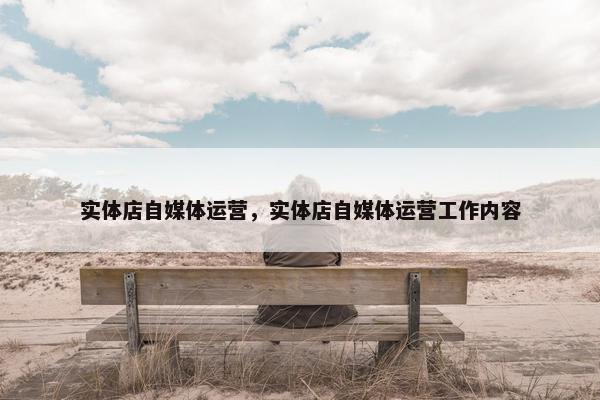 实体店自媒体运营，实体店自媒体运营工作内容