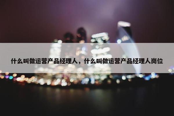 什么叫做运营产品经理人，什么叫做运营产品经理人岗位