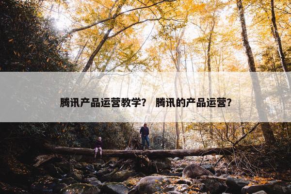 腾讯产品运营教学？ 腾讯的产品运营？