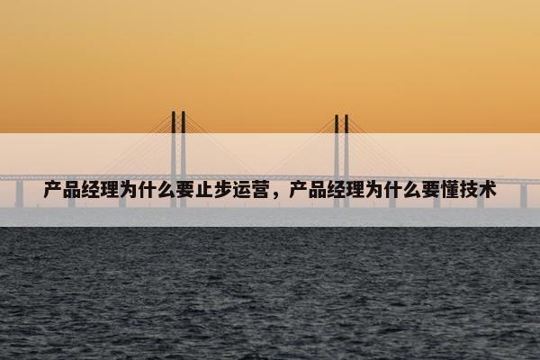 产品经理为什么要止步运营，产品经理为什么要懂技术