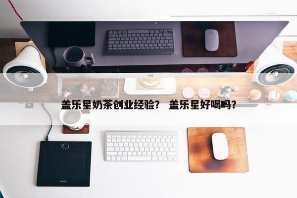 盖乐星奶茶创业经验？ 盖乐星好喝吗？