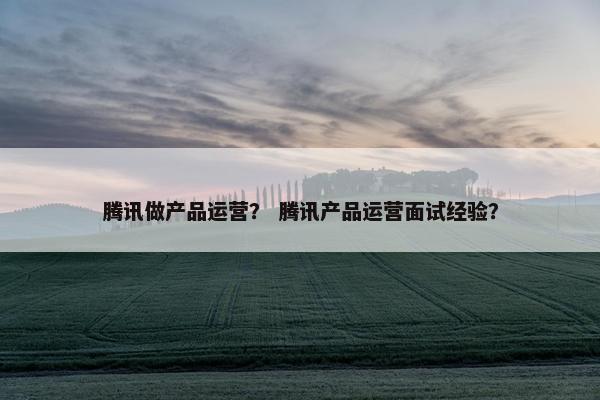 腾讯做产品运营？ 腾讯产品运营面试经验？
