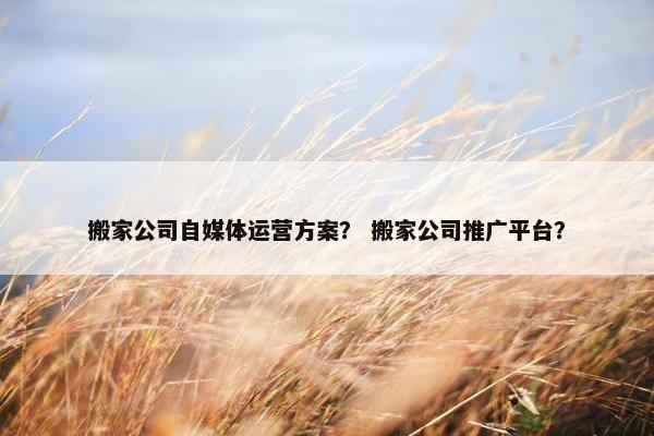 搬家公司自媒体运营方案？ 搬家公司推广平台？