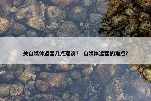 关自媒体运营几点建议？ 自媒体运营的难点？