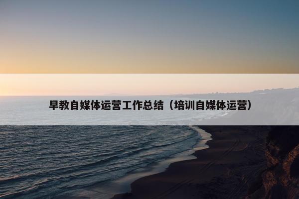 早教自媒体运营工作总结（培训自媒体运营）
