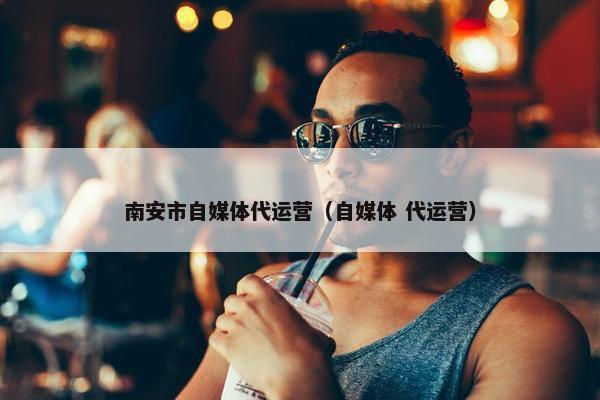 南安市自媒体代运营（自媒体 代运营）