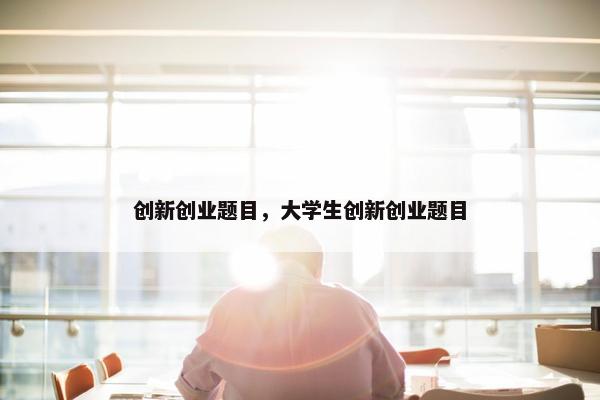 创新创业题目，大学生创新创业题目