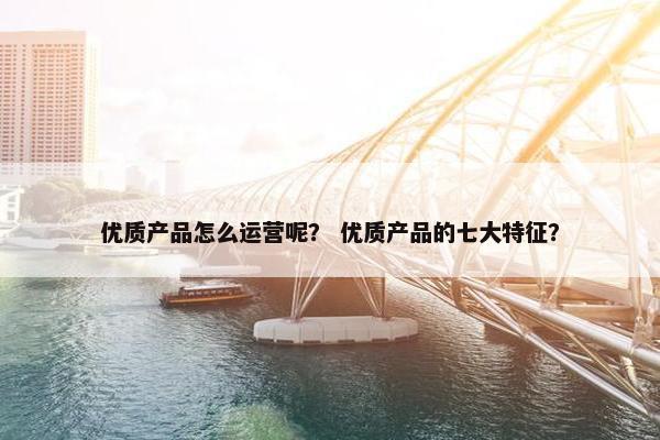 优质产品怎么运营呢？ 优质产品的七大特征？