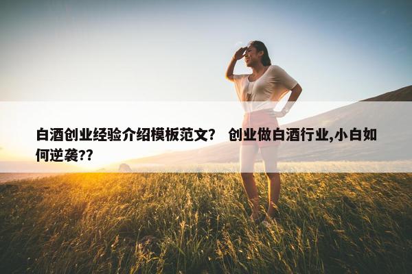 白酒创业经验介绍模板范文？ 创业做白酒行业,小白如何逆袭?？
