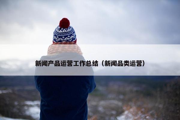 新闻产品运营工作总结（新闻品类运营）