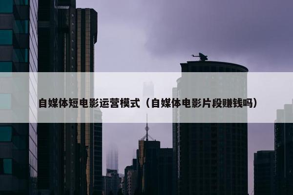 自媒体短电影运营模式（自媒体电影片段赚钱吗）