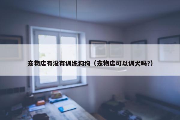 宠物店有没有训练狗狗（宠物店可以训犬吗?）