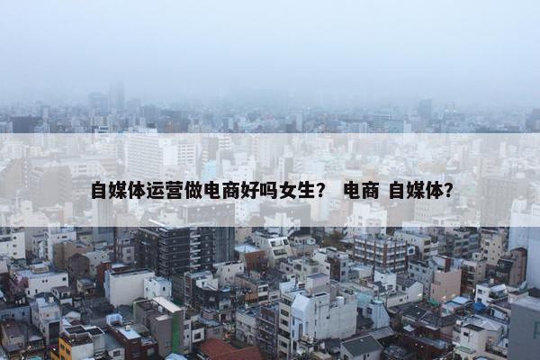 自媒体运营做电商好吗女生？ 电商 自媒体？