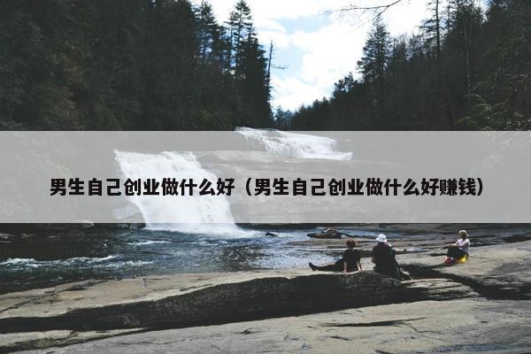 男生自己创业做什么好（男生自己创业做什么好赚钱）