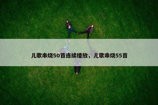 儿歌串烧50首连续播放，儿歌串烧55首